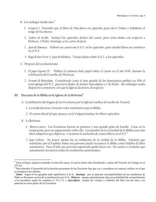 Bibliología en la historia, pág. 4


     B. Los teólogos medievales.5
         1. Gregorio I Entendió que el libro de Macabeos era apócrifo, pero elevó Tobías y Sabiduría al
            rango de Escrituras.
         2. Isidoro de Sevilla. Incluyó los apócrifos dentro del canon, pero tenía dudas con respecto a
            Hebreos, 2 Pedro, Santiago, y las cartas de Juan.
         3. Juan de Damasco. Elaboró un canon sin el A.T. ni los apócrifos, pero añadió libros no canónicos
            en el N.T.
          4. Hugo de San Víctor y Juan de Salisbury. Tenían dudas sobre el A.T. y los apócrifos.

      C. Después del escolasticismo

         1. El papa Eugenio IV. Publicó la primera bula papal sobre el canon en el año 1439, durante la
            celebración del Concilio de Florencia.
         2. Erasmo de Rótterdam. Considerado como el más grande de los humanistas publicó en 1516 el
            texto griego del N.T., pero tuvo dudas de incluir Apocalipsis y 2 de Pedro. Sin embargo estaba
            dispuesto a someterse a lo que la Iglesia decretara al respecto.

III. Doctrina de la Biblia en la Iglesia de la Reforma6

      A. La definición del dogma de las Escrituras por la Iglesia Católica (Concilio de Trento):
           1. La tradición tiene el mismo valor autoritativo que la Biblia.
           2. El canon oficial (el que aparece en la Vulgata) incluye los libros apócrifos.

      B. La Reforma:
           1. Martín Lutero. Las Escrituras fueron su primero y más grande grito de batalla. Creía en la
              inspiración, pero no argumentaba sobre ella. Las pruebas de la veracidad de la Biblia eran más
              bien subjetivas que objetivas. Cuestionó la inclusión de cuatro libros en el N.T.7
           2. Juan Calvino. Su mayor aporte fue la validación de la verdad de la Biblia. Enfatizó que
              solamente por el Espíritu Santo una persona puede reconocer la Biblia como Palabra de Dios
              autoritativa. Para él sólo una persona regenerada podía hacer eso. Su canon es el mismo que
              actualmente reconocen todas las tradiciones protestantes.


5
  Estos teólogos siguieron tratando el tema del canon, el cual no había sido formalizado, a pesar del Concilio de Cartago en el
397 d.C.
6
  Para entender el desarrollo de la doctrina protestante de las Escrituras hay que ver y considerar en contexto católico en el que
se produjeron los debates.
7
  Judas: Según él no agregaba nada significativo a la fe, Santiago: por su aparente incompatibilidad con las enseñanzas de
Pablo en Romanos acerca de la justificación por la fe, Hebreos: porque aparentemente deja sin posibilidad de arrepentimiento
a los pecadores según los capítulos 6, 10 y 12. y Apocalipsis: porque las visiones y símbolos del libro son tan raras y no
aparecen en otras partes de las Escrituras.
 