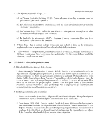 Bibliología en la historia, pág. 5
     3. Las Confesiones protestantes del siglo XVI:

          (a) La Primera Confesión Helvética (1536). Asume el canon como hoy se conoce entre los
              protestantes, pero no lo especifica.

          (b) La Confesión Galicana (1559). Enumera cada libro del canon y lo califica como divinamente
              inspirado y autoritativo.

          (c) La Confesión Belga (1561). Incluye los apócrifos en el canon, pero con una explicación sobre
              su menor calidad con respecto a los canónicos.

          (d) La Confesión de Westminster (1647). Enumera el canon protestante, libro por libro,
              excluyendo explícitamente los apócrifos.

     4.   William Ames. Fue el primer teólogo protestante que elaboró el tema de la inspiración,
          explicándola como la supervisión de Dios sobre el trabajo de los escritores.

     5.    Jacobo Arminio. Teólogo holandés, quién hizo descansar la veracidad, validez e inerrancia de la
          Biblia en el carácter de Dios. La pregunta clave y clásica fue: ¿Es Dios capaz de hacer una Biblia
          sin error y completamente veraz?


IV. Doctrina de la Biblia en la Iglesia Moderna

     A. El trasfondo filosófico después de la reforma.

          La Ilustración (siglo XVIII) cambió el mundo. Se le ha llamado la madre del mundo moderno.
          Aquí entraron en juego grandes pensadores y filósofos que dieron lugar al nacimiento de las
          ciencias modernas (es decir, un acercamiento empírico a la realidad). Destacan hombres como
          Galileo Galilei, Francis Bacon, René Descartes, Thomas Hobbes, John Locke, Emanuel Kant. La
          razón se levanta como la última palabra para entender la realidad. La verdad sólo es verificable a
          través de los sentidos (lo que produjo el Deismo). Kant fue quien separó el conocimiento
          puramente racional del empírico. Decía que hay lugar para la religión, pero que su conocimiento
          no es racional, sino moral (sentimiento, subjetivo).

     B. Los teólogos alemanes y las Escritruras.

          1. Frederick Schleiermacher (1768-1834). El padre del liberalismo teológico. Redujo la religión a
             sentimientos, dejando la verdad objetiva de la Biblia a un plano secundario.

          2. David Strauss (1808-1874). Cuando escribió La vida de Jesús en 1835 sentó las bases para la
             aplicación del racionalismo y el empirismo a los estudios bíblicos. Strauss reconstruye la vida
             de Jesús poniendo en duda los relatos de los Evangelios y proponiendo que esos relatos son el
             resultado de la reflexión de los discípulos después de la pascua. En otras palabras, los relatos
             de los Evangelios sobre la vida de Jesús son sólo mitos o leyendas.
 