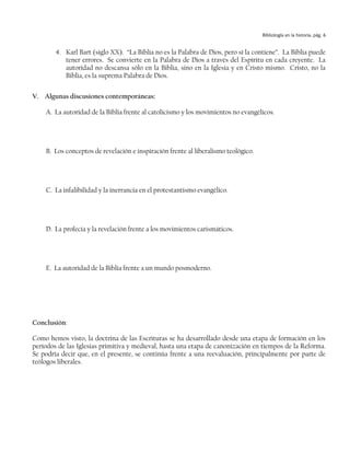 Bibliología en la historia, pág. 6


        4. Karl Bart (siglo XX). “La Biblia no es la Palabra de Dios, pero sí la contiene”. La Biblia puede
           tener errores. Se convierte en la Palabra de Dios a través del Espíritu en cada creyente. La
           autoridad no descansa sólo en la Biblia, sino en la Iglesia y en Cristo mismo. Cristo, no la
           Biblia, es la suprema Palabra de Dios.


V. Algunas discusiones contemporáneas:

    A. La autoridad de la Biblia frente al catolicismo y los movimientos no evangélicos.




    B. Los conceptos de revelación e inspiración frente al liberalismo teológico.




    C. La infalibilidad y la inerrancia en el protestantismo evangélico.




    D. La profecía y la revelación frente a los movimientos carismáticos.




    E. La autoridad de la Biblia frente a un mundo posmoderno.




Conclusión:

Como hemos visto, la doctrina de las Escrituras se ha desarrollado desde una etapa de formación en los
períodos de las Iglesias primitiva y medieval, hasta una etapa de canonización en tiempos de la Reforma.
Se podría decir que, en el presente, se continúa frente a una reevaluación, principalmente por parte de
teólogos liberales.
 