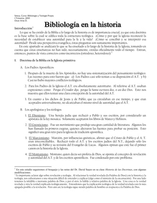 Seteca, Curso: Bibliología y Teología Propia
I Trimestre, 2010
Oscar Arias D.


Introducción:1
     Lo que se ha creído de la Biblia a lo largo de la historia es de importancia crucial, ya que esta doctrina
es la base sobre la cual se edifica toda la estructura teológica. ¿Cómo y por qué la iglesia reconoció la
necesidad de establecer una autoridad para la fe y la vida? ¿Cómo se concibió y se interpretó esa
autoridad? Desde una perspectiva evangélica, éstas preguntas son sumamente importantes.
    En este apartado se analizará lo que se ha enseñado a lo largo de la historia de la Iglesia, tomando en
cuenta que estas enseñanzas no han sido, necesariamente, creídas oficialmente todo el tiempo. Entran,
entonces, puntos de vista correctos como incorrectos (ortodoxo, heterodoxo).2

I.   Doctrina de la Biblia en la Iglesia primitiva

      A. Los Padres Apostólicos
           1. Después de la muerte de los Apóstoles, no hay una sistematización del pensamiento teológico.
              Las razones para esto fueron que: a) Los Padres casi sólo tenían a su disposición el A.T. y b)
              Casi no hubo mayores conflictos teológicos.
           2. Para los Padres de la Iglesia el A.T. era absolutamente autoritario. Al referirse al A.T. usaban
              expresiones como: Porque el Creador dijo, porque la Santa escritura dice, o así dice Dios. Esto nos
              muestra que ellos tenían una clara concepción de la autoridad del A.T.
           3. En cuanto a los dichos de Jesús y de Pablo, que ya circulaban en ese tiempo, y que eran
              aceptados universalmente, no alcanzaban el mismo nivel de autoridad que el A.T.

      B. Los apologistas y los téologos
           1. El Ebionismo. Una herejía judía que rechazó a Pablo y sus escritos, por considerarlo un
              apóstata de la ley mosaica. Solamente aceptaron los libros de Mateo y Hebreos.
           2. El Gnosticismo. Fue un movimiento que produjo una gran cantidad de literatura. Algunos los
              han llamado los primeros exegetas, quienes alteraron las fuentes para probar su posición. Esto
              significó una gran reto para la iglesia de tradición apostólica.
           3. El Marcionismo. Marción, por influencias gnósticas, afirmó que el Cristo de Pablo y el A. T.
              eran irreconciliables. Rechazó todo el A.T. y los escritos judíos del N.T., dejando sólo los
              escritos de Pablo y su revisión del Evangelio de Lucas. Algunos opinan que este fue el primer
              canon en la historia de la Iglesia.
           4. El Montanismo. Montano, quien decía ser profeta de Dios, se oponía al concepto de revelación
              y autoridad del A.T. y de los escritos apostólicos. Fue condenado por este problema.


1
  En este estudio seguiremos el bosquejo y las notas del Dr. David Suazo en su clase Historia de las Doctrinas, con algunas
modificaciones.
2
  Es importante aclarar algo sobre revelación y teología. Al relacionar la verdad revelada (la Palabra de Dios) con la historia y la
teología, nos enfrentamos a una situación difícil de entender y explicar (algo como el misterio de la encarnación). Por una lado
tenemos la infalible e inerrante palabra de Dios, y por el otro, la falible y relativa palabra de la Iglesia. Una cosa es la verdad
revelada y otra la verdad explicada teológicamente. Entendemos que la explicación teológica de la verdad revelada está lo más
apegada posible a la revelación. Pero aún así, la teología sigue siendo palabra de hombre en respuesta a la Palabra de Dios.
 