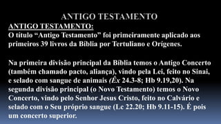 b) testamento, isto é, um documento contendo a última vontade de alguém quanto à distribuição de seus bens, após a morte. Esta é a palavra empregada no Novo Testamento, como por exemplo em Lucas 22.20. No Antigo Testamento a palavra usada é berithque significa apenas concerto. O duplo sentido do termo grego mostra duas coisas: que a morte do testador (Cristo) ratificou ou selou a Nova Aliança, e portanto nos garante toda a herança (Hb 9.15-17).ANTIGO TESTAMENTOANTIGO TESTAMENTO:O título “Antigo Testamento” foi primeiramente aplicado aos primeiros 39 livros da Bíblia por Tertuliano e Orígenes.Na primeira divisão principal da Bíblia temos o Antigo Concerto (também chamado pacto, aliança), vindo pela Lei, feito no Sinai, e selado com sangue de animais (Êx24.3-8; Hb 9.19,20). Na segunda divisão principal (o Novo Testamento) temos o Novo Concerto, vindo pelo Senhor Jesus Cristo, feito no Calvário e selado com o Seu próprio sangue (Lc 22.20; Hb 9.11-15). É pois um concerto superior.