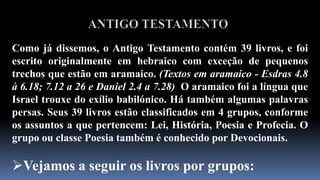 ANTIGO TESTAMENTOComo já dissemos, o Antigo Testamento contém 39 livros, e foi escrito originalmente em hebraico com exceção de pequenos trechos que estão em aramaico. (Textos em aramaico - Esdras 4.8 à 6.18; 7.12 a 26 e Daniel 2.4 a 7.28) O aramaico foi a língua que Israel trouxe do exílio babilónico. Há também algumas palavras persas. Seus 39 livros estão classificados em 4 grupos, conforme os assuntos a que pertencem: Lei, História, Poesia e Profecia. O grupo ou classe Poesia também é conhecido por Devocionais. Vejamos a seguir os livros por grupos:ANTIGO TESTAMENTOLEI. São 5 livros: Génesis. Êxodo. Levítico. Números eDeuteronômio. São habitualmente chamados “O Pentateuco”. Esses livros tratam da origem de todas as coisas, da Lei, e estabelecimento da nação israelita.