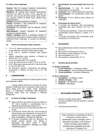 3.1 Ideias sobre inspiração
Natural. Não há qualquer elemento sobrenatural
envolvido. A Bíblia foi escrita por homens.
Mecânica. Os autores foram apenas instrumentos
passivos nas mãos de Deus, como maquinas de
escrever com as quais Ele teria escrito. Deve admitir
que algumas partes da Bíblia foram ditadas (Dez
mandamentos).
Extática. Os autores estavam em êxtase.
Parcial. Somente o não conhecível foi inspirado
(criação, conceito espiritual).
Conceitual. Os conceitos, não as palavras, foram
inspirados.
Neo-ortodoxia. Autores humanos só poderiam
produzir um registro falível.
Verbal e plenária. Está é a verdadeira doutrina e
significa que cada palavra (verbal) e todas as palavras
(plenária) foram inspiradas no sentido da definição
acima.
3.2








4

Prova da inspiração verbal e plenária
1 Tm 3.16, Afirma que Deus é o autor das Escrituras
e que estas são o produto de Seu sopro criador.
2 Pe 1.20,21,– Homens “movidos” pelo Espírito
Santo.
Ordens especificas para escrever a Palavra do
Senhor (Ex 17.14; Jr 30.2).
O uso de citações (Mt 15.4; At 28.25).
O uso que Jesus fez do A.T (Mt 5.17,18; Jo 10.35).
O N.T afirma que outras partes do N.T são Escrituras
(1 Tm 5.18; 2Pe 3.16).
Os Escritores estavam conscientes de estarem
escrevendo a Palavra de Deus (1Co 2.13; 1Pe
1.11,12).
CANONICIDADE

O cânon das Escrituras é a lista de todos os livros
que pertencem a Bíblia
A Igreja católica Romana no Concílio de Trento
declarou oficialmente que os apócrifos fazem parte do
cânon, Estes livros são: Tobias, Judite, Sabedoria,
Baruc, 1 e 2 Macabeus, Eclesiástico. Eles declararam
canônicos estes livros em resposta a Reforma
Protestante.
4.1

O cânon do Antigo Testamento
Alguns afirmam que todos os livros do cânon do
A.T foram reunidos e reconhecidos sob a
liderança de Esdras (quinto século a.C.).
O N.T se refere ao A.T como Escritura (Mt 21.42;
22.29)
O Sínodo de Jamnia (90 A.D). Uma reunião de
rabinos judeus que reconheceu os livros do A.T.
embora houvesse alguns que questionassem
Éster, Eclesiastes e Cantares de Salomão.
A divisão protestante pode ser diferenciar da
divisão Judaica apenas com relação a
disposição dos livros, porém o Antigo
Testamento protestante é fidedigno ao Antigo
Testamento judaico.

4.1

Os princípios da canonicidade dos livros do
N.T.
Apostolicidade. O livro foi escrito ou
influenciado por um apostolo.
Conteúdo. O seu caráter espiritual é suficiente?
Universalidade. Foi amplamente aceito pela
Igreja?
Inspiração. O livro oferece prova interna de
inspiração?

4.2

A formação do cânon do N.T
a. O período dos apóstolos. Eles reivindicaram
autoridade para seus escritos (1Ts 5.27; Cl
4.16).
b. O período pós-apostólico. Todos os livros foram
reconhecidos exceto Hebreus, 2 Pedro, 2 e 3
João.
c. O Concilio de Cartago, 397, reconheceu como
canônicos os 27 livros do N.T.

5

SUFICIENCIA
Ela é suficiente para mudar a vida de um homem
(Sl 19.7)
Ela nos livra do Pecado (Sl 119.11)
Ela ilumina o nosso andar (Sl 119.105)
Ela nos Santifica (Jo 17.17)
Ela aumenta a nossa fé (Rm 10.17)

5.1

Divisões gerais da Bíblia

A. Antigo Testamento
1. Livros históricos – de Gênesis a Éster.
2. Livros poéticos – de Jó a Cantares de Salomão.
3. Livros proféticos – de Isaias a Malaquias.
B. Novo Testamento
1. Evangelhos – de Mateus a João.
2. História da Igreja – Atos.
3. Epístolas – de Romanos a Judas.
4. Profecia – Apocalipse.

APLICAÇÕES PESSOAIS

1. Escreva na folha abaixo todos
os livros da Bíblia e procure durante a semana
decorá-los.
2. Versículo para memorizar:

Toda a Escritura é inspirada por Deus
e útil para o ensino, para a
repreensão, para a correção, para a
educação na justiça, a fim de que o
homem de Deus seja perfeito e
perfeitamente habilitado para toda
boa obra. II Timóteo 3.16

 
