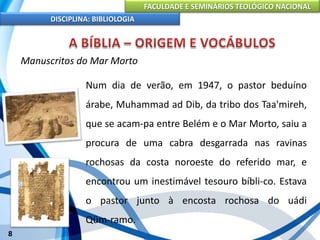 FACULDADE E SEMINÁRIOS TEOLÓGICO NACIONAL
DISCIPLINA: BIBLIOLOGIA
8
Manuscritos do Mar Morto
Num dia de verão, em 1947, o pastor beduíno
árabe, Muhammad ad Dib, da tribo dos Taa'mireh,
que se acam-pa entre Belém e o Mar Morto, saiu a
procura de uma cabra desgarrada nas ravinas
rochosas da costa noroeste do referido mar, e
encontrou um inestimável tesouro bíbli-co. Estava
o pastor junto à encosta rochosa do uádi
Qüm-ramo.
 