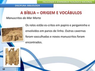 FACULDADE E SEMINÁRIOS TEOLÓGICO NACIONAL
DISCIPLINA: BIBLIOLOGIA
10
Manuscritos do Mar Morto
Os rolos estão es-critos em papiro e pergaminho e
envolvidos em panos de linho. Outras cavernas
foram vasculhadas e novos manuscritos foram
encontrados.
 
