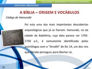FACULDADE E SEMINÁRIOS TEOLÓGICO NACIONAL
DISCIPLINA: BIBLIOLOGIA
11
Código de Hamurabi
Foi esta uma das mais importantes descobertas
arqueológicas que já se fizeram. Hamurabi, rei da
cidade de Babilônia, cuja data parece ser 1792-
1750 a.C., é comumente identificado pelos
assiriólogos com o "Anrafel" de Gn 14, um dos reis
que Abraão perseguiu para libertar Ló.
 