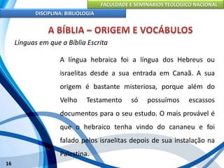 FACULDADE E SEMINÁRIOS TEOLÓGICO NACIONAL
DISCIPLINA: BIBLIOLOGIA
16
Línguas em que a Bíblia Escrita
A língua hebraica foi a língua dos Hebreus ou
israelitas desde a sua entrada em Canaã. A sua
origem é bastante misteriosa, porque além do
Velho Testamento só possuímos escassos
documentos para o seu estudo. O mais provável é
que o hebraico tenha vindo do cananeu e foi
falado pelos israelitas depois de sua instalação na
Palestina.
 