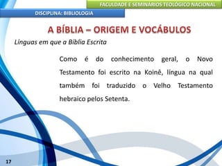 FACULDADE E SEMINÁRIOS TEOLÓGICO NACIONAL
DISCIPLINA: BIBLIOLOGIA
17
Línguas em que a Bíblia Escrita
Como é do conhecimento geral, o Novo
Testamento foi escrito na Koinê, língua na qual
também foi traduzido o Velho Testamento
hebraico pelos Setenta.
 