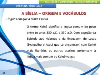 FACULDADE E SEMINÁRIOS TEOLÓGICO NACIONAL
DISCIPLINA: BIBLIOLOGIA
18
Línguas em que a Bíblia Escrita
O termo Koinê significa a língua comum do povo
entre os anos 330 a.C. e 330 a.D. Com exceção da
Epístola aos Hebreus e da linguagem de Lucas
(Evangelho e Atos) que se encontram num Koinê
mais literário, os outros escritos pertencem à
língua mais comum ou Koinê vulgar.
 