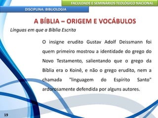 FACULDADE E SEMINÁRIOS TEOLÓGICO NACIONAL
DISCIPLINA: BIBLIOLOGIA
19
Línguas em que a Bíblia Escrita
O insigne erudito Gustav Adolf Deissmann foi
quem primeiro mostrou a identidade do grego do
Novo Testamento, salientando que o grego da
Bíblia era o Koinê, e não o grego erudito, nem a
chamada "linguagem do Espírito Santo"
ardorosamente defendida por alguns autores.
 