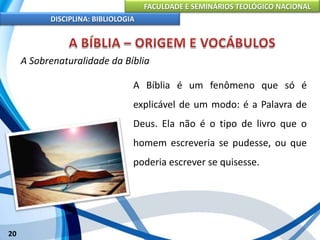 FACULDADE E SEMINÁRIOS TEOLÓGICO NACIONAL
DISCIPLINA: BIBLIOLOGIA
20
A Sobrenaturalidade da Bíblia
A Bíblia é um fenômeno que só é
explicável de um modo: é a Palavra de
Deus. Ela não é o tipo de livro que o
homem escreveria se pudesse, ou que
poderia escrever se quisesse.
 