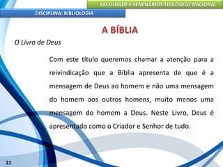 FACULDADE E SEMINÁRIOS TEOLÓGICO NACIONAL
DISCIPLINA: BIBLIOLOGIA
21
O Livro de Deus
Com este título queremos chamar a atenção para a
reivindicação que a Bíblia apresenta de que é a
mensagem de Deus ao homem e não uma mensagem
do homem aos outros homens, muito menos uma
mensagem do homem a Deus. Neste Livro, Deus é
apresentado como o Criador e Senhor de tudo.
 