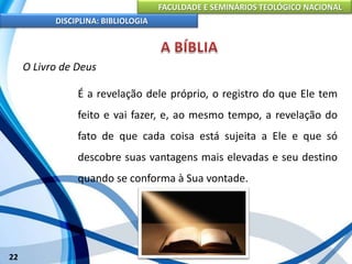 FACULDADE E SEMINÁRIOS TEOLÓGICO NACIONAL
DISCIPLINA: BIBLIOLOGIA
22
O Livro de Deus
É a revelação dele próprio, o registro do que Ele tem
feito e vai fazer, e, ao mesmo tempo, a revelação do
fato de que cada coisa está sujeita a Ele e que só
descobre suas vantagens mais elevadas e seu destino
quando se conforma à Sua vontade.
 