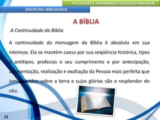 FACULDADE E SEMINÁRIOS TEOLÓGICO NACIONAL
DISCIPLINA: BIBLIOLOGIA
23
A Continuidade da Bíblia
A continuidade da mensagem da Bíblia é absoluta em sua
inteireza. Ela se mantém coesa por sua seqüência histórica, tipos
e antítipos, profecias e seu cumprimento e por antecipação,
apresentação, realização e exaltação da Pessoa mais perfeita que
jamais andou sobre a terra e cujas glórias são o resplendor do
céu.
 