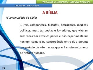 FACULDADE E SEMINÁRIOS TEOLÓGICO NACIONAL
DISCIPLINA: BIBLIOLOGIA
25
A Continuidade da Bíblia
... reis, camponeses, filósofos, pescadores, médicos,
políticos, mestres, poetas e lavradores, que viveram
suas vidas em diversos países e não experimentaram
nenhum contato ou concordância entre si, e durante
um período de não menos que mil e seiscentos anos
de história humana.
 