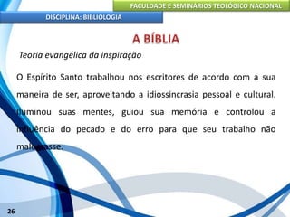 FACULDADE E SEMINÁRIOS TEOLÓGICO NACIONAL
DISCIPLINA: BIBLIOLOGIA
26
Teoria evangélica da inspiração
O Espírito Santo trabalhou nos escritores de acordo com a sua
maneira de ser, aproveitando a idiossincrasia pessoal e cultural.
Iluminou suas mentes, guiou sua memória e controlou a
influência do pecado e do erro para que seu trabalho não
malograsse.
 
