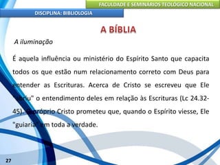 FACULDADE E SEMINÁRIOS TEOLÓGICO NACIONAL
DISCIPLINA: BIBLIOLOGIA
27
A iluminação
É aquela influência ou ministério do Espírito Santo que capacita
todos os que estão num relacionamento correto com Deus para
entender as Escrituras. Acerca de Cristo se escreveu que Ele
"abriu" o entendimento deles em relação às Escrituras (Lc 24.32-
45). O próprio Cristo prometeu que, quando o Espírito viesse, Ele
"guiaria" em toda a verdade.
 