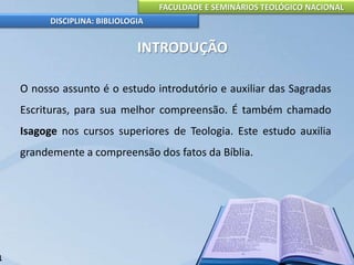 FACULDADE E SEMINÁRIOS TEOLÓGICO NACIONAL
DISCIPLINA: BIBLIOLOGIA
INTRODUÇÃO
O nosso assunto é o estudo introdutório e auxiliar das Sagradas
Escrituras, para sua melhor compreensão. É também chamado
Isagoge nos cursos superiores de Teologia. Este estudo auxilia
grandemente a compreensão dos fatos da Bíblia.
1
 