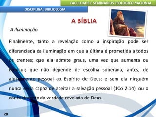 FACULDADE E SEMINÁRIOS TEOLÓGICO NACIONAL
DISCIPLINA: BIBLIOLOGIA
28
A iluminação
Finalmente, tanto a revelação como a inspiração pode ser
diferenciada da iluminação em que a última é prometida a todos
os crentes; que ela admite graus, uma vez que aumenta ou
diminui; que não depende de escolha soberana, antes, de
ajustamento pessoal ao Espírito de Deus; e sem ela ninguém
nunca seria capaz de aceitar a salvação pessoal (1Co 2.14), ou o
conhecimento da verdade revelada de Deus.
 
