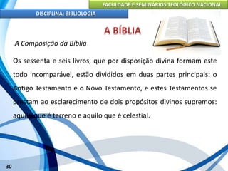 FACULDADE E SEMINÁRIOS TEOLÓGICO NACIONAL
DISCIPLINA: BIBLIOLOGIA
30
A Composição da Bíblia
Os sessenta e seis livros, que por disposição divina formam este
todo incomparável, estão divididos em duas partes principais: o
Antigo Testamento e o Novo Testamento, e estes Testamentos se
prestam ao esclarecimento de dois propósitos divinos supremos:
aquilo que é terreno e aquilo que é celestial.
 