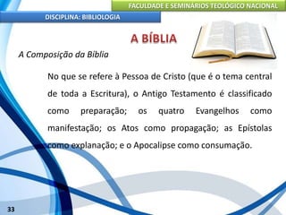 FACULDADE E SEMINÁRIOS TEOLÓGICO NACIONAL
DISCIPLINA: BIBLIOLOGIA
33
A Composição da Bíblia
No que se refere à Pessoa de Cristo (que é o tema central
de toda a Escritura), o Antigo Testamento é classificado
como preparação; os quatro Evangelhos como
manifestação; os Atos como propagação; as Epístolas
como explanação; e o Apocalipse como consumação.
 