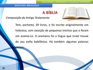 FACULDADE E SEMINÁRIOS TEOLÓGICO NACIONAL
DISCIPLINA: BIBLIOLOGIA
34
Composição do Antigo Testamento
Tem, portanto, 39 livros, e foi escrito originalmente em
hebraico, com exceção de pequenos trechos que o foram
em aramai-co. O aramaico foi a língua que Israel trouxe
do seu exílio babilônico. Há também algumas palavras
persas.
 