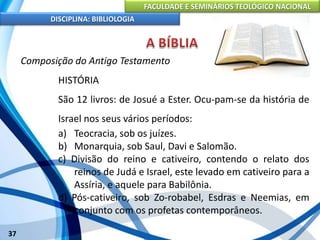 FACULDADE E SEMINÁRIOS TEOLÓGICO NACIONAL
DISCIPLINA: BIBLIOLOGIA
37
Composição do Antigo Testamento
HISTÓRIA
São 12 livros: de Josué a Ester. Ocu-pam-se da história de
Israel nos seus vários períodos:
a) Teocracia, sob os juízes.
b) Monarquia, sob Saul, Davi e Salomão.
c) Divisão do reino e cativeiro, contendo o relato dos
reinos de Judá e Israel, este levado em cativeiro para a
Assíria, e aquele para Babilônia.
d) Pós-cativeiro, sob Zo-robabel, Esdras e Neemias, em
conjunto com os profetas contemporâneos.
 