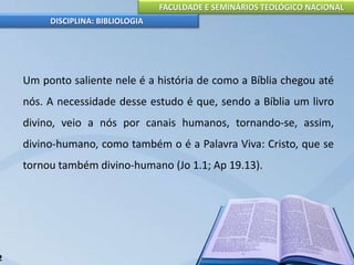 FACULDADE E SEMINÁRIOS TEOLÓGICO NACIONAL
DISCIPLINA: BIBLIOLOGIA
Um ponto saliente nele é a história de como a Bíblia chegou até
nós. A necessidade desse estudo é que, sendo a Bíblia um livro
divino, veio a nós por canais humanos, tornando-se, assim,
divino-humano, como também o é a Palavra Viva: Cristo, que se
tornou também divino-humano (Jo 1.1; Ap 19.13).
2
 