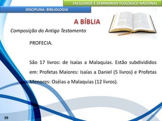 FACULDADE E SEMINÁRIOS TEOLÓGICO NACIONAL
DISCIPLINA: BIBLIOLOGIA
39
Composição do Antigo Testamento
PROFECIA.
São 17 livros: de Isaías a Malaquias. Estão subdivididos
em: Profetas Maiores: Isaías a Daniel (5 livros) e Profetas
Menores: Oséias a Malaquias (12 livros).
 