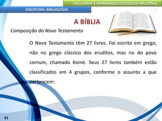 FACULDADE E SEMINÁRIOS TEOLÓGICO NACIONAL
DISCIPLINA: BIBLIOLOGIA
41
Composição do Novo Testamento
O Novo Testamento têm 27 livros. Foi escrito em grego,
não no grego clássico dos eruditos, mas no do povo
comum, chamado Koiné. Seus 27 livros também estão
classificados em 4 grupos, conforme o assunto a que
pertencem:
 