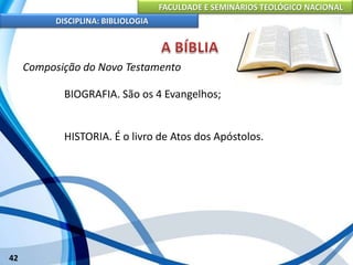 FACULDADE E SEMINÁRIOS TEOLÓGICO NACIONAL
DISCIPLINA: BIBLIOLOGIA
42
Composição do Novo Testamento
BIOGRAFIA. São os 4 Evangelhos;
HISTORIA. É o livro de Atos dos Apóstolos.
 