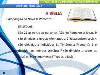 FACULDADE E SEMINÁRIOS TEOLÓGICO NACIONAL
DISCIPLINA: BIBLIOLOGIA
43
Composição do Novo Testamento
EPÍSTOLAS.
São 21 as epístolas ou cartas. Vão de Romanos a Judas. 9
são dirigidas a igrejas (Romanos a 2 Tessalonicen-ses); 4
são dirigidas a indivíduos (1 Timóteo a Filemom); 1 é
dirigida aos hebreus cristãos; 7 são dirigidas a todos os
cristãos, indistintamente (Tiago a Judas);
 