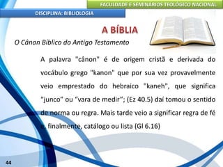 FACULDADE E SEMINÁRIOS TEOLÓGICO NACIONAL
DISCIPLINA: BIBLIOLOGIA
44
O Cânon Bíblico do Antigo Testamento
A palavra "cânon" é de origem cristã e derivada do
vocábulo grego "kanon" que por sua vez provavelmente
veio emprestado do hebraico "kaneh", que significa
“junco” ou “vara de medir”; (Ez 40.5) daí tomou o sentido
de norma ou regra. Mais tarde veio a significar regra de fé
e, finalmente, catálogo ou lista (Gl 6.16)
 