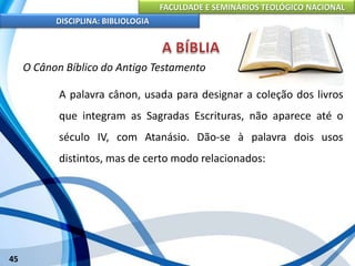 FACULDADE E SEMINÁRIOS TEOLÓGICO NACIONAL
DISCIPLINA: BIBLIOLOGIA
45
O Cânon Bíblico do Antigo Testamento
A palavra cânon, usada para designar a coleção dos livros
que integram as Sagradas Escrituras, não aparece até o
século IV, com Atanásio. Dão-se à palavra dois usos
distintos, mas de certo modo relacionados:
 