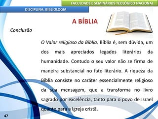 FACULDADE E SEMINÁRIOS TEOLÓGICO NACIONAL
DISCIPLINA: BIBLIOLOGIA
47
Conclusão
O Valor religioso da Bíblia. Bíblia é, sem dúvida, um
dos mais apreciados legados literários da
humanidade. Contudo o seu valor não se firma de
maneira substancial no fato literário. A riqueza da
Bíblia consiste no caráter essencialmente religioso
da sua mensagem, que a transforma no livro
sagrado por excelência, tanto para o povo de Israel
quanto para a Igreja cristã.
 