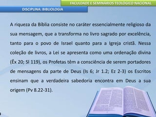FACULDADE E SEMINÁRIOS TEOLÓGICO NACIONAL
DISCIPLINA: BIBLIOLOGIA
A riqueza da Bíblia consiste no caráter essencialmente religioso da
sua mensagem, que a transforma no livro sagrado por excelência,
tanto para o povo de Israel quanto para a Igreja cristã. Nessa
coleção de livros, a Lei se apresenta como uma ordenação divina
(Êx 20; Sl 119), os Profetas têm a consciência de serem portadores
de mensagens da parte de Deus (Is 6; Jr 1.2; Ez 2-3) os Escritos
ensinam que a verdadeira sabedoria encontra em Deus a sua
origem (Pv 8.22-31).
3
 