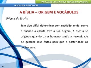 FACULDADE E SEMINÁRIOS TEOLÓGICO NACIONAL
DISCIPLINA: BIBLIOLOGIA
4
Origens da Escrita
Tem sido difícil determinar com exatidão, onde, como
e quando a escrita teve a sua origem. A escrita se
originou quando o ser humano sentiu a necessidade
de guardar seus feitos para que a posteridade os
conhecesse.
 