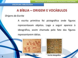 FACULDADE E SEMINÁRIOS TEOLÓGICO NACIONAL
DISCIPLINA: BIBLIOLOGIA
5
Origens da Escrita
A escrita primitiva foi pictográfica onde figuras
representavam objetos. Logo a seguir aparece à
ideográfica, assim chamada pelo fato das figuras
representarem idéias.
Escrita pictográfica Escrita ideográfica
 