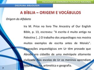 FACULDADE E SEMINÁRIOS TEOLÓGICO NACIONAL
DISCIPLINA: BIBLIOLOGIA
7
Origem do Alfabeto
Ira M. Price no livro The Ancestry of Our English
Bible, p. 13, escreveu: "A escrita é muito antiga na
Palestina [...] O trabalho dos arqueólogos nos mostra
muitos exemplos de escrita antes de Moisés".
Escavações arqueológicas em Ur têm provado que
Abraão era cidadão de uma metrópole altamente
civilizada. Nas escolas de Ur os meninos aprendiam
leitura, escrita, aritmética e geografia.
 