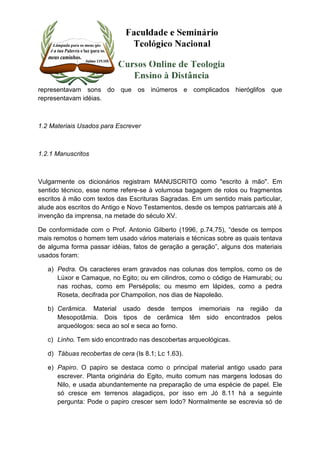 representavam sons do que os inúmeros e complicados hieróglifos que 
representavam idéias. 
1.2 Materiais Usados para Escrever 
1.2.1 Manuscritos 
Vulgarmente os dicionários registram MANUSCRITO como "escrito à mão". Em 
sentido técnico, esse nome refere-se à volumosa bagagem de rolos ou fragmentos 
escritos à mão com textos das Escrituras Sagradas. Em um sentido mais particular, 
alude aos escritos do Antigo e Novo Testamentos, desde os tempos patriarcais até à 
invenção da imprensa, na metade do século XV. 
De conformidade com o Prof. Antonio Gilberto (1996, p.74,75), “desde os tempos 
mais remotos o homem tem usado vários materiais e técnicas sobre as quais tentava 
de alguma forma passar idéias, fatos de geração a geração”, alguns dos materiais 
usados foram: 
a) Pedra. Os caracteres eram gravados nas colunas dos templos, como os de 
Lúxor e Camaque, no Egito; ou em cilindros, como o código de Hamurabi; ou 
nas rochas, como em Persépolis; ou mesmo em lápides, como a pedra 
Roseta, decifrada por Champolion, nos dias de Napoleão. 
b) Cerâmica. Material usado desde tempos imemoriais na região da 
Mesopotâmia. Dois tipos de cerâmica têm sido encontrados pelos 
arqueólogos: seca ao sol e seca ao forno. 
c) Linho. Tem sido encontrado nas descobertas arqueológicas. 
d) Tábuas recobertas de cera (Is 8.1; Lc 1.63). 
e) Papiro. O papiro se destaca como o principal material antigo usado para 
escrever. Planta originária do Egito, muito comum nas margens lodosas do 
Nilo, e usada abundantemente na preparação de uma espécie de papel. Ele 
só cresce em terrenos alagadiços, por isso em Jó 8.11 há a seguinte 
pergunta: Pode o papiro crescer sem lodo? Normalmente se escrevia só de 
 