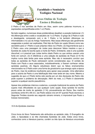 2 Pedro e nos sermões de Pedro em Atos, assim como palavras incomuns, e 
expressões compartilhadas entre 1 a 2 Pedro. 
No lado negativo, numerosas áreas problemáticas desafiam a posição tradicional. (1) 
Há diferenças entre o estilo e vocabulário de 1 e 2 Pedro. O grego de 2 Pedro é rude 
e deselegante, comparado com o de 1 Pedro, e há também diferenças na 
informalidade e no uso do Antigo Testamento. Mas essas diferenças são geralmente 
exageradas e podem ser explicadas. Pelo fato de Pedro ter usado Silvano como seu 
secretário para a 1 Pedro e suas próprias mãos na 2 Pedro. (2) Argumenta-se que a 
2 Pedro usou uma passagem de Judas para descrever falsos mestres e que a 
Epístola de Judas foi escrita após a morte de Pedro. Entretanto, esta é uma questão 
discutível, e é possível que Judas tenha citado Pedro ou que ambos usaram uma 
fonte em comum. (3) A referência a uma coleção de epístolas de Paulo (3.15-16) 
implica numa data tardia para essa epístola. Mas não é necessário concluir que 
todas as epístolas de Paulo estivessem sendo consideradas aqui. O contato de 
Pedro com Paulo e seus associados, indubitavelmente, o fizeram conhecer várias 
epístolas paulinas. (4) Alguns estudiosos dizem que os falsos ensinamentos 
mencionados na 2 Pedro eram uma forma de gnosticismo que emergiu após a época 
de Pedro, mas há evidência insuficiente para apoiar essa posição. Uma alternativa 
para a autoria de Pedro é uma falsificação feita mais tarde em seu nome. Mesmo a 
sugestão de que a 2 Pedro tenha sido escrita por um dos discípulos de Pedro não 
pode superar o problema de deturpação. Além do mais, a 2 Pedro é claramente 
superior a qualquer escrito pseudônimo. 
Apesar dos problemas internos e externos, a posição tradicional da autoria de Pedro 
supera mais dificuldades do que qualquer outra opção. Essa epístola foi escrita 
pouco antes da morte do apóstolo (1.14), provavelmente em Roma. Seu martírio 
aconteceu entre 64 e 66 d.C. (se Pedro estava vivo em 67 quando Paulo escreveu a 
Segunda Timóteo durante seu segundo cárcere romano, é improvável que Paulo o 
tivesse mencionado). 
10.5 As Epístolas Joaninas 
Cinco livros do Novo Testamento são atribuídos ao apóstolo João. O Evangelho de 
João, o Apocalipse e as três chamadas Epístolas de João. Estes cinco livros, 
conhecidos como a literatura joanina, contêm os três tipos de literatura encontrada 
 