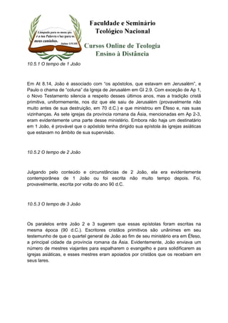10.5.1 O tempo de 1 João 
Em At 8.14, João é associado com “os apóstolos, que estavam em Jerusalém”, e 
Paulo o chama de “coluna” da Igreja de Jerusalém em GI 2.9. Com exceção de Ap 1, 
o Novo Testamento silencia a respeito desses últimos anos, mas a tradição cristã 
primitiva, uniformemente, nos diz que ele saiu de Jerusalém (provavelmente não 
muito antes de sua destruição, em 70 d.C.) e que ministrou em Éfeso e, nas suas 
vizinhanças. As sete igrejas da província romana da Ásia, mencionadas em Ap 2-3, 
eram evidentemente uma parte desse ministério. Embora não haja um destinatário 
em 1 João, é provável que o apóstolo tenha dirigido sua epístola às igrejas asiáticas 
que estavam no âmbito de sua supervisão. 
10.5.2 O tempo de 2 João 
Julgando pelo conteúdo e circunstâncias de 2 João, ela era evidentemente 
contemporânea de 1 João ou foi escrita não muito tempo depois. Foi, 
provavelmente, escrita por volta do ano 90 d.C. 
10.5.3 O tempo de 3 João 
Os paralelos entre João 2 e 3 sugerem que essas epístolas foram escritas na 
mesma época (90 d.C.). Escritores cristãos primitivos são unânimes em seu 
testemunho de que o quartel general de João ao fim de seu ministério era em Éfeso, 
a principal cidade da província romana da Ásia. Evidentemente, João enviava um 
número de mestres viajantes para espalharem o evangelho e para solidificarem as 
igrejas asiáticas, e esses mestres eram apoiados por cristãos que os recebiam em 
seus lares. 
 