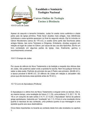 10.6 O Livro de Judas 
Apesar do assunto e tamanho limitados, Judas foi aceita como autêntica e citada 
pelos pais da Igreja primitiva. Pode haver alusões mais antigas, mas referências 
irrefutáveis a essa epístola aparecem no final do segundo século. Ela foi incluída no 
Cânon Muratoriano (cerca de 170 d.C.) e aceita como parte das Escrituras pelos 
antigos líderes, tais como Tertuliano e Orígenes. Entretanto, dúvidas surgiram em 
relação ao lugar de Judas no Cânon, por causa de seu uso dos Apócrifos. Ela foi um 
livro contestado em algumas partes da Igreja, mas, finalmente, ganhou o 
reconhecimento universal. 
10.6.1 O tempo de Judas 
Por causa do silêncio do Novo Testamento e da tradição a respeito dos últimos dias 
de Judas, não podemos saber onde a epístola foi escrita. Nem há qualquer forma de 
saber a data exata: Partindo do princípio de que 2 Pedro veio primeiro. (64-66 d.C.), 
a época provável é 66-80 d.C. (O silêncio de Judas em relação à Jerusalém não 
prova que ele escreveu essa epístola antes de 70 d.C.). 
10.7 O Livro do Apocalipse (Profecia) 
O Apocalipse é o último livro do Novo Testamento e singular entre os demais. Ele é, 
ao mesmo tempo, uma revelação do futuro (1.1,19), uma profecia (1.3; 22.7, 10, 18, 
19) e um conjunto de sete cartas (1.4,11; 2.1-3.22). (“Apocalipse” deriva da palavra 
grega apokalupsis, traduzida por “revelação” em 1.1). O livro é uma revelação divina 
quanto à natureza do seu conteúdo, uma profecia quanto à sua mensagem e uma 
epístola quanto aos seus destinatários. 
Cinco fatos importantes no tocante ao contexto deste livro são revelados no capítulo 
1. 
 