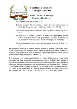 1) a “revelação de Jesus Cristo” (1.1). 
2) Essa revelação foi comunicada ao autor, de modo sobrenatural, por 
Cristo glorificado, por anjos e visões que ele teve (1.1, 10-18). 
3) A comunicação foi concedida ao servo de Deus, João (1.1, 4, 9; cf. 
22.8). 
4) João teve as visões e recebeu a mensagem apocalíptica quando 
exilado na ilha de Pat mos (80 quilômetros a sudoeste de Éfeso), por 
causa da Palavra de Deus e do testemunho do próprio João (1.9). 
5) Os destinatários iniciais foram sete igrejas da província da Ásia (1.4, 
11). 
As evidências históricas e internas do livro indicam o apóstolo João como o seu 
autor. Irineu verifica que Policarpo (Irineu conheceu a Policarpo, e este conheceu o 
apóstolo João) referiu-se a João, escrevendo o Apocalipse perto do fim do reinado 
de Domiciano, imperador romano (81-96 d.C.). 
O livro retrata as circunstâncias históricas do reinado de Domiciano, o qual exigiu 
que todos os seus súditos lhe chamassem de “Senhor e Deus”. Sem dúvida, o 
decreto do imperador originou um confronto entre os que se dispunham a adorá-lo e 
os crentes fiéis que confessavam que somente Jesus era “Senhor e Deus”. Destarte, 
o livro foi escrito num período em que os crentes enfrentavam intensa perseguição 
por causa de seu testemunho. A tribulação aparece através do contexto do livro de 
Apocalipse (1.19; 2.10, 13; 7.14-17; 11.7; 12.11, 17; 17.6; 18.24; 19.2; 20.4). 
 