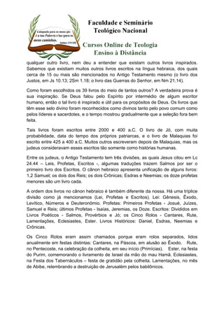 qualquer outro livro, nem deu a entender que existam outros livros inspirados. 
Sabemos que existiam muitos outros livros escritos na língua hebraica, dos quais 
cerca de 15 ou mais são mencionados no Antigo Testamento mesmo (o livro dos 
Justos, em Js 10.13; 2Sm 1.18; o livro das Guerras do Senhor, em Nm 21.14). 
Como foram escolhidos os 39 livros do meio de tantos outros? A verdadeira prova é 
sua inspiração. Se Deus falou pelo Espírito por intermédio de algum escritor 
humano, então o tal livro é inspirado e útil para os propósitos de Deus. Os livros que 
têm esse selo divino foram reconhecidos como divinos tanto pelo povo comum como 
pelos líderes e sacerdotes, e o tempo mostrou gradualmente que a seleção fora bem 
feita. 
Tais livros foram escritos entre 2000 e 400 a.C. O livro de Jó, com muita 
probabilidade, data do tempo dos próprios patriarcas, e o livro de Malaquias foi 
escrito entre 425 a 400 a.C. Muitos outros escreveram depois de Malaquias, mas os 
judeus consideravam esses escritos tão somente como histórias humanas. 
Entre os judeus, o Antigo Testamento tem três divisões, as quais Jesus citou em Lc 
24.44 – Leis, Profetas, Escritos -, algumas traduções trazem Salmos por ser o 
primeiro livro dos Escritos. O cânon hebraico apresenta unificação de alguns livros: 
1,2 Samuel; os dois dos Reis; os dois Crônicas; Esdras e Neemias; os doze profetas 
menores são um livro cada. 
A ordem dos livros no cânon hebraico é também diferente da nossa. Há uma tríplice 
divisão como já mencionamos (Lei, Profetas e Escritos). Lei: Gênesis, Êxodo, 
Levítico, Números e Deuteronômio. Profetas: Primeiros Profetas - Josué, Juízes, 
Samuel e Reis; últimos Profetas - Isaías, Jeremias, os Doze. Escritos: Divididos em 
Livros Poéticos - Salmos, Provérbios e Jó; os Cinco Rolos - Cantares, Rute, 
Lamentações, Eclesiastes, Ester. Livros Históricos: Daniel, Esdras, Neemias e 
Crônicas. 
Os Cinco Rolos eram assim chamados porque eram rolos separados, lidos 
anualmente em festas distintas: Cantares, na Páscoa, em alusão ao Êxodo. Rute, 
no Pentecoste, na celebração da colheita, em seu início (Primícias). Ester, na festa 
do Purim, comemorando o livramento de Israel da mão do mau Hamã. Eclesiastes, 
na Festa dos Tabernáculos – festa de gratidão pela colheita. Lamentações, no mês 
de Abibe, relembrando a destruição de Jerusalém pelos babilônicos. 
 