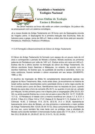No cânon hebraico os livros não estão em ordem cronológica. Os judeus não 
se preocupavam com um sistema cronológico. 
Já a nossa divisão do Antigo Testamento em 39 livros vem da Septuaginta oriunda 
da Vulgata Latina. A Septuaginta foi à primeira tradução das Escrituras, feita do 
hebraico para o grego, cerca de 290 a.C. Nela a ordem dos livros está por assunto: 
Pentateuco, Históricos, Poéticos e Proféticos. 
11.3 A Formação e Desenvolvimento do Cânon do Antigo Testamento 
O Cânon do Antigo Testamento foi formado num espaço de um pouco mais de mil 
anos e corresponde o período de Moisés a Esdras. Moisés escreveu as primeiras 
palavras do Pentateuco por volta de 1491 a.C. Esdras entrou em cena em 445 a.C. 
Esdras não foi o último escritor na formação do cânon do Antigo Testamento. Os 
últimos escritores foram Neemias e Malaquias, no entanto, de acordo com os 
escritos históricos, foi Esdras que, na qualidade de escriba e sacerdote, reuniu os 
rolos canônicos, ficando também o cânon encerrado em seu tempo (GILBERTO, 
1986, p. 52). 
A doutrina da inspiração da Bíblia foi completamente desenvolvida apenas nas 
páginas do Novo Testamento. Mas, muito antes disso, já encontramos na história de 
Israel certos escritos reconhecidos como autoridade divina e como regra escrita de 
fé e conduta para o povo de Deus. Identificamos isso na resposta do povo, quando 
Moisés leu para eles o livro do concerto (Êx 24.7), ou quando o Livro da Lei, achado 
por Hilquias, foi lido primeiro para o rei e depois para a congregação (2Rs 22-23; 2Cr 
34), ou ainda quando Esdras leu o Livro da Lei para o povo (Ne 8.9, 14-17; 10.28-39; 
13.1-3). O Pentateuco é tratado com a mesma reverência em Josué 1.7, 8, 8.31 e 
23.6-8; 1 Reis 2.3, 2 Reis 14.6 e 17.37, Oséias 8.12, Daniel 9.11,13, Esdras 3.2, 4, 1 
Crônicas 16.40, 2 Crônicas 17.9, 23.18, 30.5,18, 31.3 e 35.26. Apresenta-se 
basicamente como obra de Moisés, um dos primeiros e certamente o maior profeta 
do Antigo Testamento (Nm 12.6-8; Dt 34.10-12). Deus comumente falava por Moisés 
de viva voz, como também fez mais tarde com os profetas, mas a atividade de 
Moisés como escritor também é mencionada muitas vezes (Êx 17.14; 24.4, 7; 34.27; 
Nm 33.2; Dt 28.58, 61; 29.20-27; 30.10; 31.9-13, 19, 22, 24-26). 
 