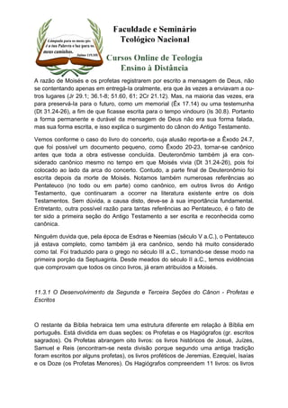 A razão de Moisés e os profetas registrarem por escrito a mensagem de Deus, não 
se contentando apenas em entregá-Ia oralmente, era que às vezes a enviavam a ou-tros 
lugares (Jr 29.1; 36.1-8; 51.60, 61; 2Cr 21.12). Mas, na maioria das vezes, era 
para preservá-Ia para o futuro, como um memorial (Êx 17.14) ou uma testemunha 
(Dt 31.24-26), a fim de que ficasse escrita para o tempo vindouro (Is 30.8). Portanto 
a forma permanente e durável da mensagem de Deus não era sua forma falada, 
mas sua forma escrita, e isso explica o surgimento do cânon do Antigo Testamento. 
Vemos conforme o caso do livro do concerto, cuja alusão reporta-se a Êxodo 24.7, 
que foi possível um documento pequeno, como Êxodo 20-23, tornar-se canônico 
antes que toda a obra estivesse concluída. Deuteronômio também já era con-siderado 
canônico mesmo no tempo em que Moisés vivia (Dt 31.24-26), pois foi 
colocado ao lado da arca do concerto. Contudo, a parte final de Deuteronômio foi 
escrita depois da morte de Moisés. Notamos também numerosas referências ao 
Pentateuco (no todo ou em parte) como canônico, em outros livros do Antigo 
Testamento, que continuaram a ocorrer na literatura existente entre os dois 
Testamentos. Sem dúvida, a causa disto, deve-se à sua importância fundamental. 
Entretanto, outra possível razão para tantas referências ao Pentateuco, é o fato de 
ter sido a primeira seção do Antigo Testamento a ser escrita e reconhecida como 
canônica. 
Ninguém duvida que, pela época de Esdras e Neemias (século V a.C.), o Pentateuco 
já estava completo, como também já era canônico, sendo há muito considerado 
como tal. Foi traduzido para o grego no século III a.C., tornando-se desse modo na 
primeira porção da Septuaginta. Desde meados do século II a.C., temos evidências 
que comprovam que todos os cinco livros, já eram atribuídos a Moisés. 
11.3.1 O Desenvolvimento da Segunda e Terceira Seções do Cânon - Profetas e 
Escritos 
O restante da Bíblia hebraica tem uma estrutura diferente em relação à Bíblia em 
português. Está dividida em duas seções: os Profetas e os Hagiógrafos (gr. escritos 
sagrados). Os Profetas abrangem oito livros: os livros históricos de Josué, Juízes, 
Samuel e Reis (encontram-se nesta divisão porque segundo uma antiga tradição 
foram escritos por alguns profetas), os livros proféticos de Jeremias, Ezequiel, Isaías 
e os Doze (os Profetas Menores). Os Hagiógrafos compreendem 11 livros: os livros 
 