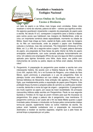 um lado do papiro e as folhas mais longas eram enroladas. Estes rolos 
recebiam o nome de volumes, palavra do latim – volvere que significa enrolar. 
Os egípcios guardavam ciosamente o segredo da preparação do papiro para 
a escrita. No século VI a.C. começaram a exportá-lo para a Grécia e depois 
para outros povos que habitavam nas margens do Mediterrâneo, onde se 
criou um importante comércio desta especialidade, mormente na cidade da 
Biblos. Quem hoje chega ao Cairo, capital do Egito, pode visitar às margens 
do rio Nilo um navio-escola, onde se prepara o papiro com finalidades 
culturais e turísticas, mas não comerciais. The Interpreter's Dictionary of the 
Bible, vol. 3, p. 649, diz o seguinte sobre o papiro: "O papel, palavra derivada 
de papiro, era preparado de finas faixas da parte interior da folha do papiro 
arranjadas verticalmente, com outra camada aplicada horizontalmente em 
cima. Um adesivo era empregado (Plínio diz que era água do Nilo!) e pressão 
aplicada para ligá-las formando uma folha. Após secar, era polida com 
instrumentos de concha ou pedra; depois as folhas eram atadas, formando 
rolos". 
f) Pergaminho. A preparação do pergaminho para receber a escrita tem uma 
interessante história. De acordo com a História Natural de Plínio, o Velho 
(Livro XIII, capítulo XXI), foi o rei Eumene de Pérgamo, uma cidade da Ásia 
Menor, quem promoveu a preparação e o uso do pergaminho. Este rei 
planejou fundar uma biblioteca em sua cidade, que se rivalizasse com a 
famosa biblioteca de Alexandria. Esta ambição não agradou a Ptolomeu do 
Egito, que imediatamente proibiu a exportação de papiro para Pérgamo. Esta 
proibição forçou Eumene a preparar peles de carneiro ou ovelha para receber 
a escrita, dando-lhe o nome do lugar de origem – pergaminho. O pergaminho 
era muito superior ao papiro, por causa da maior durabilidade. Os principais 
manuscritos bíblicos estão escritos em Pergaminhos. Paulo na sua segunda 
Epístola a Timóteo (4.13) roga ao jovem ministro para que lhe trouxesse os 
pergaminhos. Em grego a palavra não é pergaminho, mas membrana. O 
pergaminho continuou a ser usado até o fim da Idade Média quando o papel 
inventado pelos chineses e introduzido na Europa pelos comerciantes árabes 
tornou-se popular, suplantando todos os outros materiais da escrita. Os 
judeus eram bastante cuidadosos com a preparação de manuscritos 
destinados a receber os escritos sagrados, exigindo que a pele fosse de 
animal limpo e preparada por um judeu. 
 