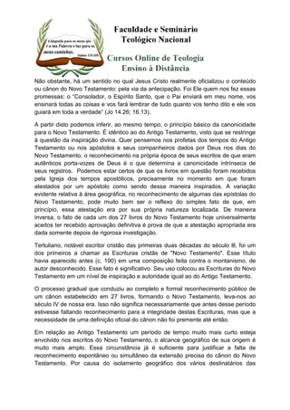 Não obstante, há um sentido no qual Jesus Cristo realmente oficializou o conteúdo 
ou cânon do Novo Testamento: pela via da antecipação. Foi Ele quem nos fez essas 
promessas: o “Consolador, o Espírito Santo, que o Pai enviará em meu nome, vos 
ensinará todas as coisas e vos fará lembrar de tudo quanto vos tenho dito e ele vos 
guiará em toda a verdade” (Jo 14.26; 16.13). 
A partir disto podemos inferir, ao mesmo tempo, o princípio básico da canonicidade 
para o Novo Testamento. É idêntico ao do Antigo Testamento, visto que se restringe 
à questão da inspiração divina. Quer pensemos nos profetas dos tempos do Antigo 
Testamento ou nos apóstolos e seus companheiros dados por Deus nos dias do 
Novo Testamento, o reconhecimento na própria época de seus escritos de que eram 
autênticos porta-vozes de Deus é o que determina a canonicidade intrínseca de 
seus registros. Podemos estar certos de que os livros em questão foram recebidos 
pela Igreja dos tempos apostólicos, precisamente no momento em que foram 
atestados por um apóstolo como sendo dessa maneira inspirados. A variação 
evidente relativa à área geográfica, no reconhecimento de algumas das epístolas do 
Novo Testamento, pode muito bem ser o reflexo do simples fato de que, em 
princípio, essa atestação era por sua própria natureza localizada. De maneira 
inversa, o fato de cada um dos 27 livros do Novo Testamento hoje universalmente 
aceitos ter recebido aprovação definitiva é prova de que a atestação apropriada era 
dada somente depois de rigorosa investigação. 
Tertuliano, notável escritor cristão das primeiras duas décadas do século lll, foi um 
dos primeiros a chamar as Escrituras cristãs de "Novo Testamento". Esse título 
havia aparecido antes (c. 190) em uma composição feita contra o montanismo, de 
autor desconhecido. Esse fato é significativo. Seu uso colocou as Escrituras do Novo 
Testamento em um nível de inspiração e autoridade igual ao do Antigo Testamento. 
O processo gradual que conduziu ao completo e formal reconhecimento público de 
um cânon estabelecido em 27 livros, formando o Novo Testamento, leva-nos ao 
século IV de nossa era. Isso não significa necessariamente que antes desse período 
estivesse faltando reconhecimento para a integridade destas Escrituras, mas que a 
necessidade de uma definição oficial do cânon não foi premente até então. 
Em relação ao Antigo Testamento um período de tempo muito mais curto esteja 
envolvido nos escritos do Novo Testamento, o alcance geográfico de sua origem é 
muito mais amplo. Essa circunstância já é suficiente para justificar a falta de 
reconhecimento espontâneo ou simultâneo da extensão precisa do cânon do Novo 
Testamento. Por causa do isolamento geográfico dos vários destinatários das 
 