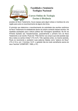 porções do Novo Testamento, houve espaço para algum atraso e incerteza de uma 
região para outra no reconhecimento de alguns dos livros. 
O princípio que determina o reconhecimento da autoridade dos escritos canônicos 
do Novo Testamento foi estabelecido dentro do próprio conteúdo desses escritos. Há 
repetidas exortações para a leitura pública das mensagens apostólicas. No fim da 
Primeira Epístola aos Tessalonicenses, possivelmente o primeiro livro do Novo 
Testamento a ser escrito, Paulo diz: "Pelo Senhor vos conjuro que esta epístola seja 
lida a todos os santos irmãos" (1Ts 5.27). Três capítulos antes, na mesma epístola, 
Paulo os recomenda a aceitarem suas palavras faladas como "palavra de Deus" 
(1Ts 2.13) e, em 1 Coríntios 14.37, o apóstolo fala de modo semelhante acerca de 
seus "escritos" (COMFORT, 1998, p. 97). 
 